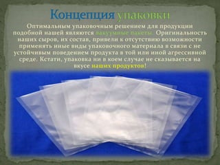 Оптимальным упаковочным решением для продукции
подобной нашей являются вакуумные пакеты. Оригинальность
наших сыров, их состав, привели к отсутствию возможности
применять иные виды упаковочного материала в связи с не
устойчивым поведением продукта в той или иной агрессивной
среде. Кстати, упаковка ни в коем случае не сказывается на
вкусе наших продуктов!
 
