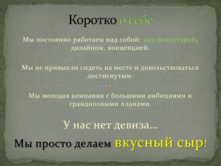 Мы постоянно работаем над собой: над рецептурой,
дизайном, концепцией.
Мы не привыкли сидеть на месте и довольствоваться
достигнутым.
Мы молодая компания с большими амбициями и
грандиозными планами.
У нас нет девиза…
Мы просто делаем вкусный сыр!
 