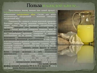 Представляем вашему внимаю наш новый продукт –
безалкогольный негазированный напиток «Natural Serum» с
добавлением натурального мёда. Состав, как всегда,
исключительно натуральный – молочная сыворотка,
натуральный мёд!
Наверняка Вы слышали о пользе молочной сыворотки!
Благодаря своему составу молочная сыворотка буквально
творит чудеса! При её регулярном употреблении из
организма выводятся соли тяжелых металлов, шлаки и
токсин. Польза молочной сыворотки очевидна, ведь это
источник природных протеинов. Специалисты утверждают,
что употребление молочной сыворотки и напитков,
изготовленных на ее основе, способствует сохранению
позитивного эмоционального состояния, а также
восполнению витаминной недостаточности в том случае,
если поступление в организм человека питательных веществ
является слишком низким. Другими словами, польза
молочной сыворотки заключается еще и в том, что она
способна частично заменять свежие фрукты и овощи.
Доказано, что в составе молочной сыворотки присутствуют
белки, которое включают в себя незаменимые
аминокислоты, не способные самостоятельно
вырабатываться организмом. Поэтому единственно
возможным их попаданием в организм является
поступление с пищей. Кроме того, богат состав молочной
сыворотки и минеральными веществами наряду с целым
рядом жизненно важных витаминов. Это калий, магний,
фосфор, кальций, витамины РР, Е, С, Н и группы В. Есть в
ней также холин, биотин и никотиновая кислота.
 