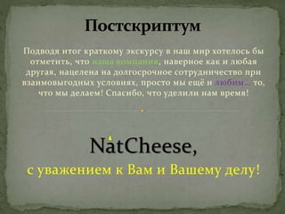 Подводя итог краткому экскурсу в наш мир хотелось бы
отметить, что наша компания, наверное как и любая
другая, нацелена на долгосрочное сотрудничество при
взаимовыгодных условиях, просто мы ещё и любим… то,
что мы делаем! Спасибо, что уделили нам время!
NatCheese,
с уважением к Вам и Вашему делу!
 