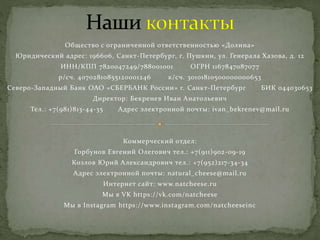 Общество с ограниченной ответственностью «Долина»
Юридический адрес: 196606, Санкт-Петербург, г. Пушкин, ул. Генерала Хазова, д. 12
ИНН/КПП 7820047249/788001001 ОГРН 1167847087077
р/сч. 40702810855120001246 к/сч. 30101810500000000653
Северо-Западный Банк ОАО «СБЕРБАНК России» г. Санкт-Петербург БИК 044030653
Директор: Бекренев Иван Анатольевич
Тел.: +7(981)813-44-35 Адрес электронной почты: ivan_bekrenev@mail.ru
Коммерческий отдел:
Горбунов Евгений Олегович тел.: +7(911)902-09-19
Козлов Юрий Александрович тел.: +7(952)217-34-34
Адрес электронной почты: natural_cheese@mail.ru
Интернет сайт: www.natcheese.ru
Мы в VK https://vk.com/natcheese
Мы в Instagram https://www.instagram.com/natcheeseinc
 