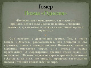 «Полифем коз и овец подоил, как у всех это
принято. Белого взял молока половину, мгновенно
заквасил, тут же отжал и сложил в сплетенные прочно
корзины…»
Сыр известен с древнейших времен. Так, в поэме
Гомера «Одиссея» рассказывается, как Одиссей и его
спутники, попав в пещеру циклопа Полифема, нашли в
корзинах множество сыров, а в ведрах и чашах
простоквашу. О сыроварении древние греки знали не
меньше нас. Об этом свидетельствует и трактат Аристотеля
(384-322 г. до н.э.), где описаны процессы свертывания
молока и техника приготовления сыра.
 