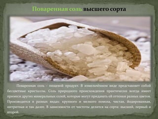 Поваренная соль высшего сорта
Поваренная соль - пищевой продукт. В измельчённом виде представляет собой
бесцветные кристаллы. Соль природного происхождения практически всегда имеет
примеси других минеральных солей, которые могут придавать ей оттенки разных цветов.
Производится в разных видах: крупного и мелкого помола, чистая, йодированная,
нитритная и так далее. В зависимости от чистоты делится на сорта: высший, первый и
второй.
 