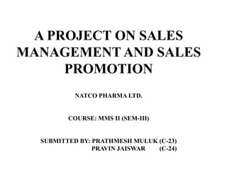 A PROJECT ON SALES
MANAGEMENT AND SALES
     PROMOTION
           NATCO PHARMA LTD.


         COURSE: MMS II (SEM-III)


  SUBMITTED BY: PRATHMESH MULUK (C-23)
                PRAVIN JAISWAR  (C-24)
 