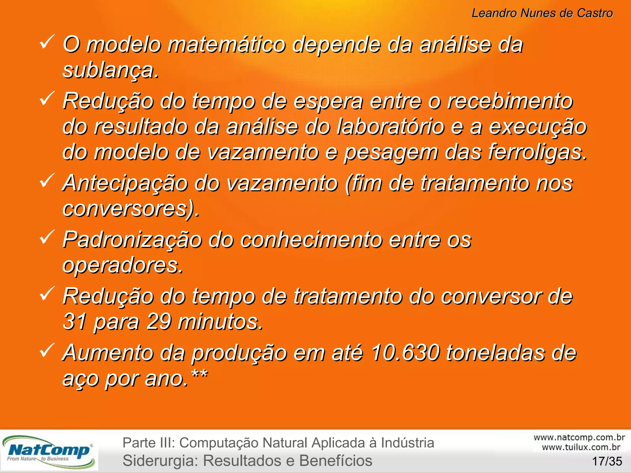 O modelo matemático depende da análise da sublança. Redução do tempo de espera entre o recebimento do resultado da análise do laboratório e a execução do modelo de vazamento e pesagem das ferroligas.  Antecipação do vazamento (fim de tratamento nos conversores).   Padronização do conhecimento entre os operadores. Redução do tempo de tratamento do conversor de 31 para 29 minutos. Aumento da produção em até 10.630 toneladas de aço por ano .** /35 Parte III: Computação Natural Aplicada à Indústria Siderurgia: Resultados e Benefícios 