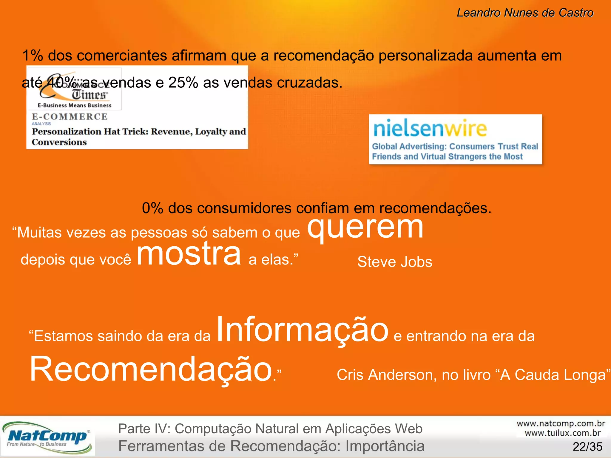 /35 “ Muitas vezes as pessoas só sabem o que   querem        depois que você  mostra   a elas.” “ Estamos saindo da era da  Informação  e entrando na era da  Recomendação .” Steve Jobs Cris Anderson, no livro “A Cauda Longa” 90% dos consumidores confiam em recomendações. 41% dos comerciantes afirmam que a recomendação personalizada aumenta em até 40% as vendas e 25% as vendas cruzadas. Parte IV: Computação Natural em Aplicações Web Ferramentas de Recomendação: Importância 
