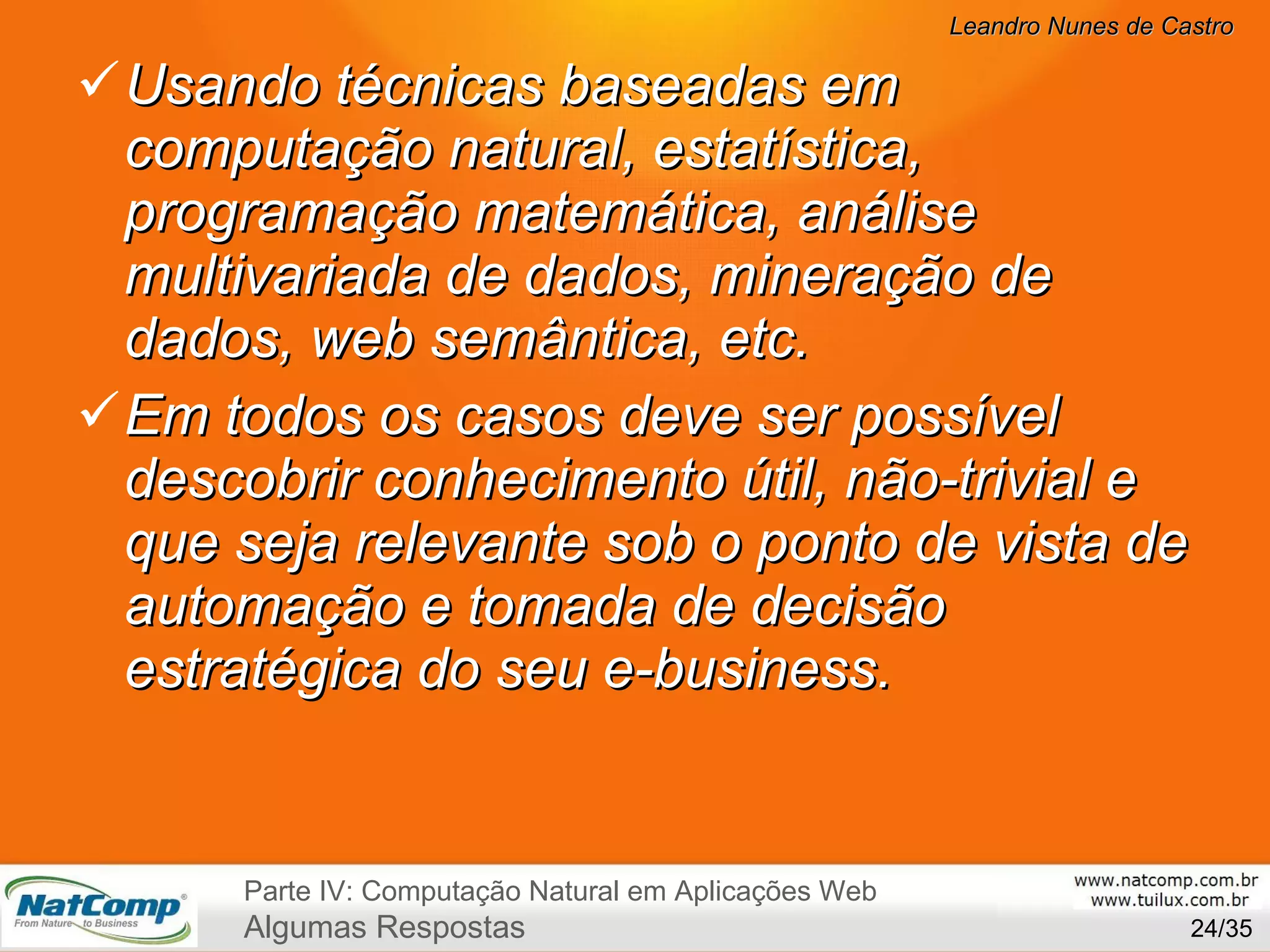 Usando técnicas baseadas em computação natural, estatística, programação matemática, análise multivariada de dados, mineração de dados, web semântica, etc. Em todos os casos deve ser possível descobrir conhecimento útil, não-trivial e que seja relevante sob o ponto de vista de automação e tomada de decisão estratégica do seu e-business. /35 Parte IV: Computação Natural em Aplicações Web Algumas Respostas 