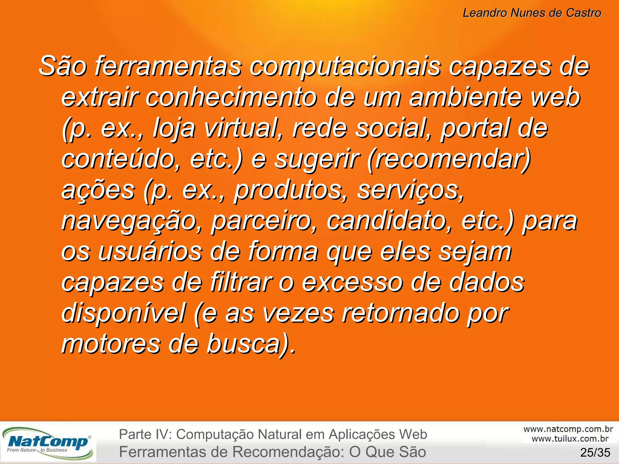 São ferramentas computacionais capazes de extrair conhecimento de um ambiente web (p. ex., loja virtual, rede social, portal de conteúdo, etc.) e sugerir (recomendar) ações (p. ex., produtos, serviços, navegação, parceiro, candidato, etc.) para os usuários de forma que eles sejam capazes de filtrar o excesso de dados disponível (e as vezes retornado por motores de busca). /35 Parte IV: Computação Natural em Aplicações Web Ferramentas de Recomendação: O Que São 