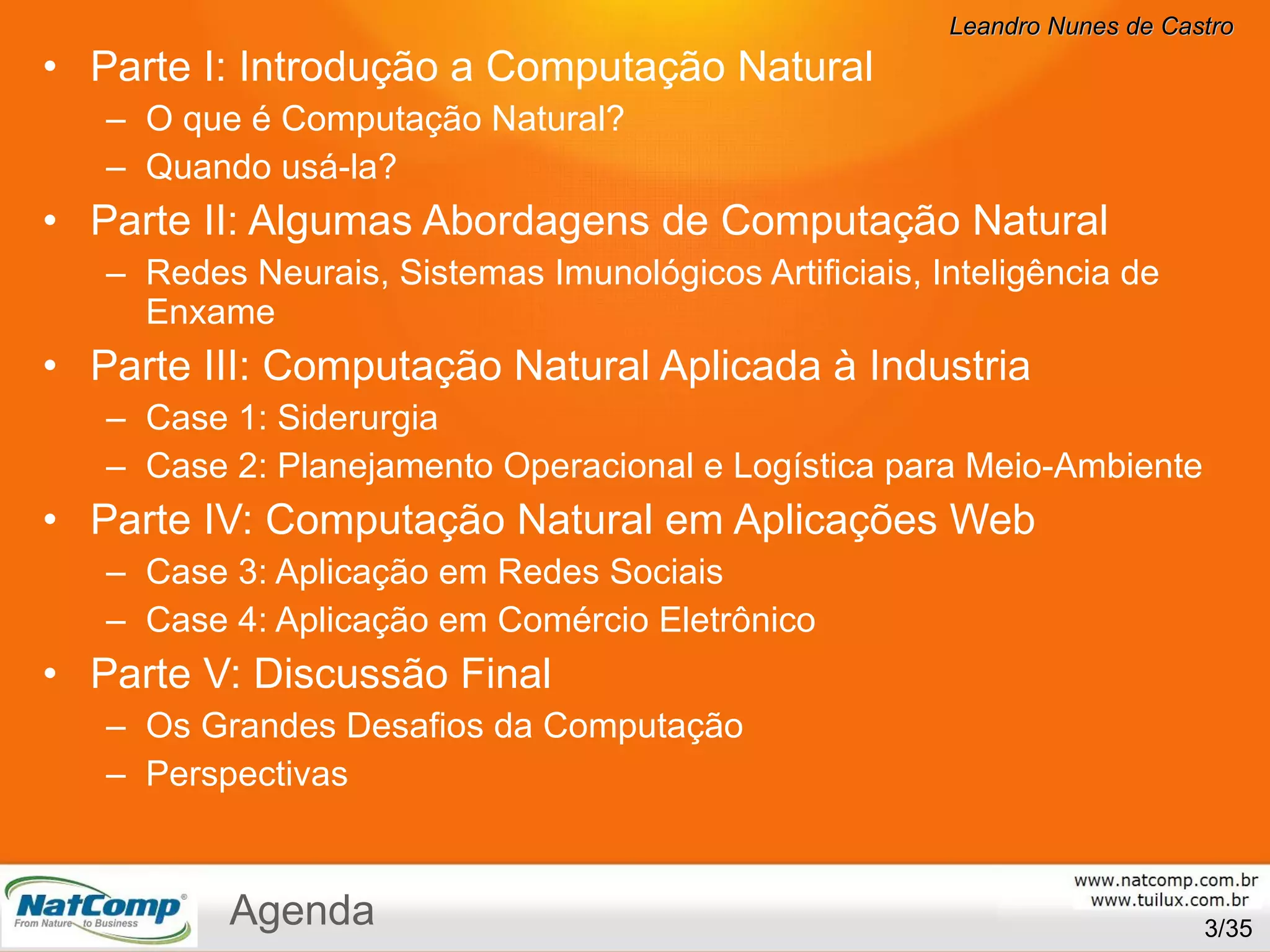 Parte I: Introdução a Computação Natural O que é Computação Natural? Quando usá-la? Parte II: Algumas Abordagens de Computação Natural Redes Neurais, Sistemas Imunológicos Artificiais, Inteligência de Enxame Parte III: Computação Natural Aplicada à Industria Case 1: Siderurgia Case 2: Planejamento Operacional e Logística para Meio-Ambiente Parte IV: Computação Natural em Aplicações Web Case 3: Aplicação em Redes Sociais Case 4: Aplicação em Comércio Eletrônico Parte V: Discussão Final Os Grandes Desafios da Computação Perspectivas /35 Agenda 
