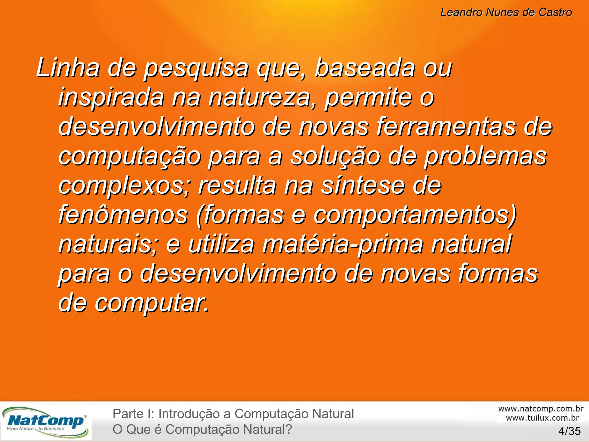 Linha de pesquisa que, baseada ou inspirada na natureza, permite o desenvolvimento de novas ferramentas de computação para a solução de problemas complexos; resulta na síntese de fenômenos (formas e comportamentos) naturais; e utiliza matéria-prima natural para o desenvolvimento de novas formas de computar. /35 Parte I: Introdução a Computação Natural O Que é Computação Natural? 