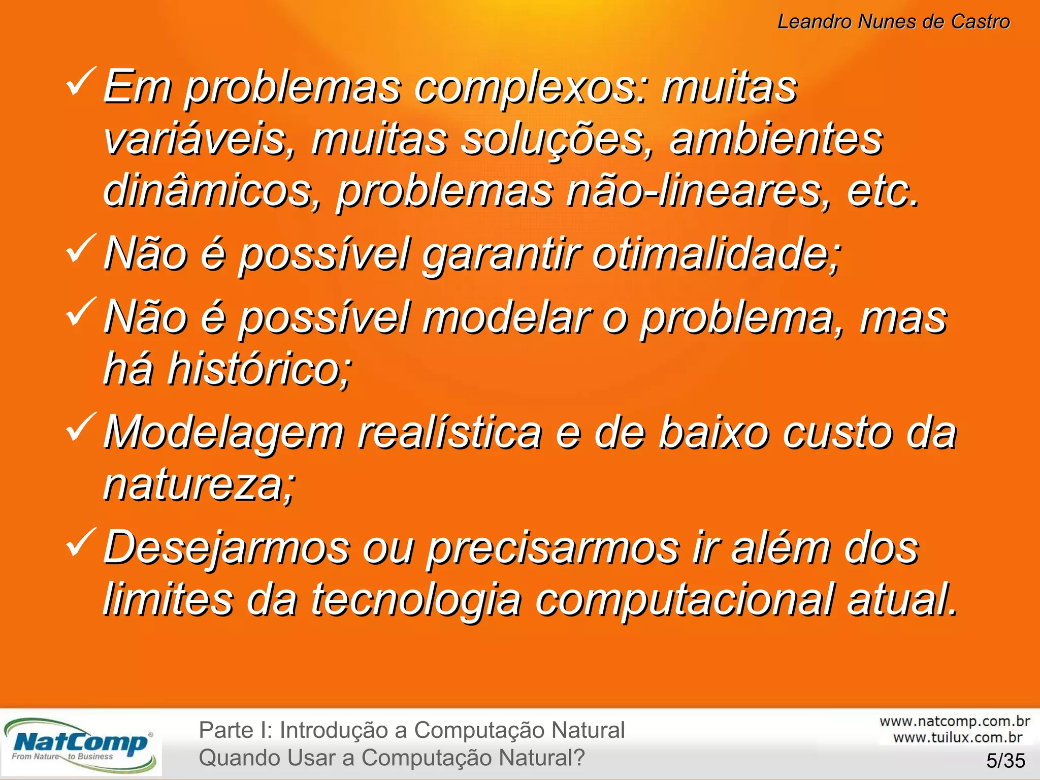 Em problemas complexos: muitas variáveis, muitas soluções, ambientes dinâmicos, problemas não-lineares, etc. Não é possível garantir otimalidade; Não é possível modelar o problema, mas há histórico; Modelagem realística e de baixo custo da natureza; Desejarmos ou precisarmos ir além dos limites da tecnologia computacional atual. /35 Parte I: Introdução a Computação Natural Quando Usar a Computação Natural? 
