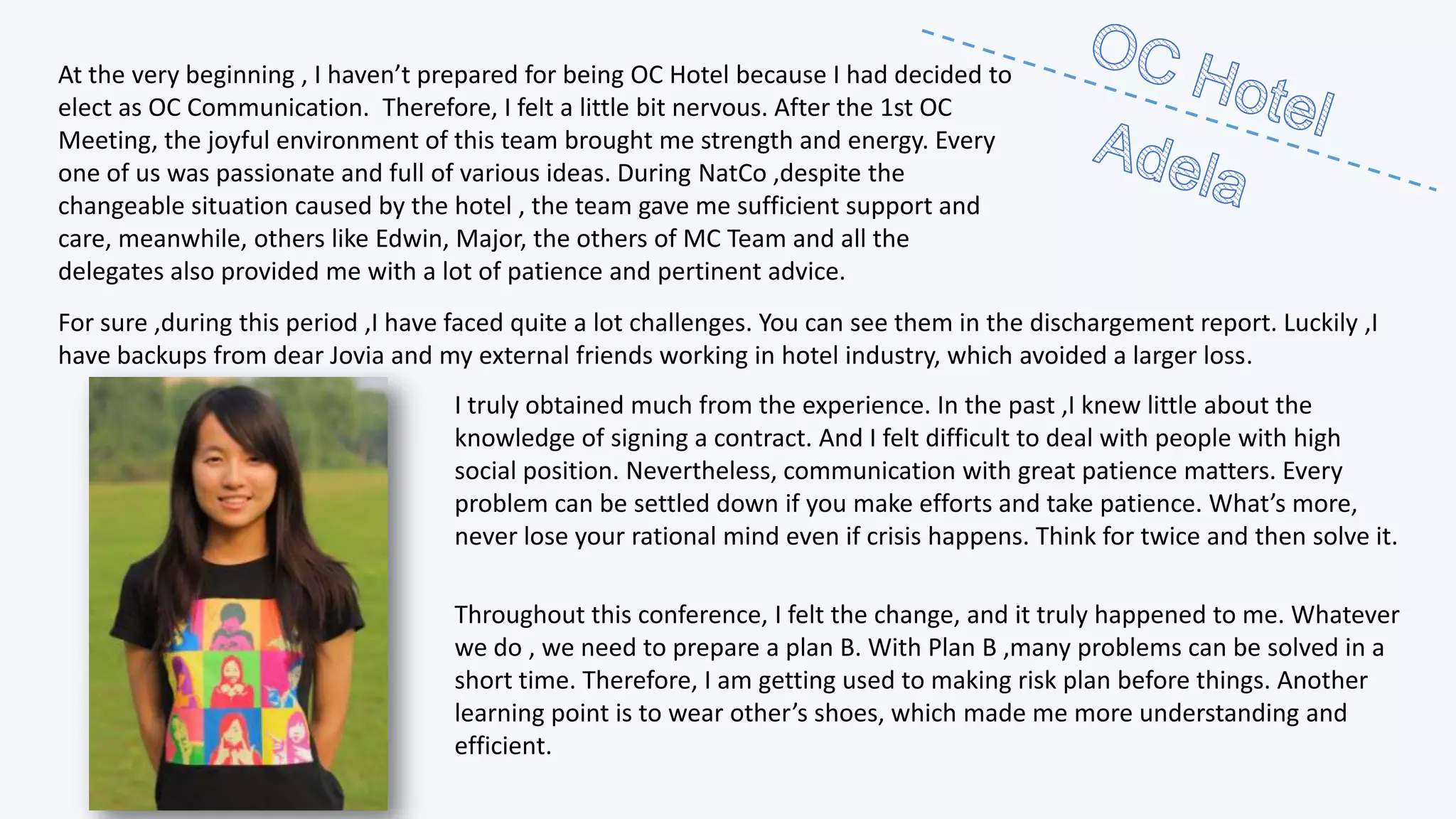 At the very beginning , I haven’t prepared for being OC Hotel because I had decided to
elect as OC Communication. Therefore, I felt a little bit nervous. After the 1st OC
Meeting, the joyful environment of this team brought me strength and energy. Every
one of us was passionate and full of various ideas. During NatCo ,despite the
changeable situation caused by the hotel , the team gave me sufficient support and
care, meanwhile, others like Edwin, Major, the others of MC Team and all the
delegates also provided me with a lot of patience and pertinent advice.
For sure ,during this period ,I have faced quite a lot challenges. You can see them in the dischargement report. Luckily ,I
have backups from dear Jovia and my external friends working in hotel industry, which avoided a larger loss.
I truly obtained much from the experience. In the past ,I knew little about the
knowledge of signing a contract. And I felt difficult to deal with people with high
social position. Nevertheless, communication with great patience matters. Every
problem can be settled down if you make efforts and take patience. What’s more,
never lose your rational mind even if crisis happens. Think for twice and then solve it.
Throughout this conference, I felt the change, and it truly happened to me. Whatever
we do , we need to prepare a plan B. With Plan B ,many problems can be solved in a
short time. Therefore, I am getting used to making risk plan before things. Another
learning point is to wear other’s shoes, which made me more understanding and
efficient.

 