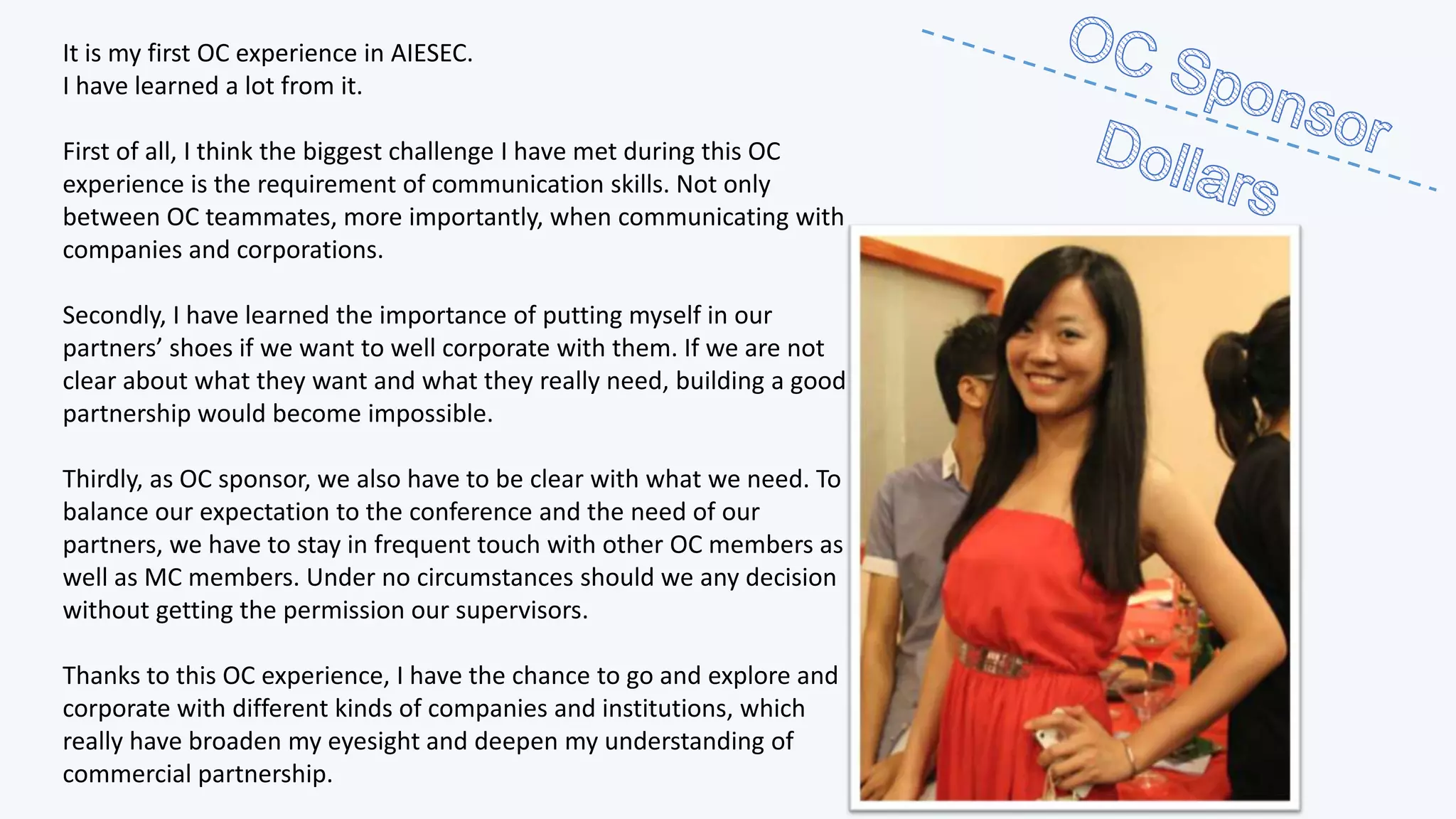 It is my first OC experience in AIESEC.
I have learned a lot from it.
First of all, I think the biggest challenge I have met during this OC
experience is the requirement of communication skills. Not only
between OC teammates, more importantly, when communicating with
companies and corporations.
Secondly, I have learned the importance of putting myself in our
partners’ shoes if we want to well corporate with them. If we are not
clear about what they want and what they really need, building a good
partnership would become impossible.
Thirdly, as OC sponsor, we also have to be clear with what we need. To
balance our expectation to the conference and the need of our
partners, we have to stay in frequent touch with other OC members as
well as MC members. Under no circumstances should we any decision
without getting the permission our supervisors.
Thanks to this OC experience, I have the chance to go and explore and
corporate with different kinds of companies and institutions, which
really have broaden my eyesight and deepen my understanding of
commercial partnership.

 