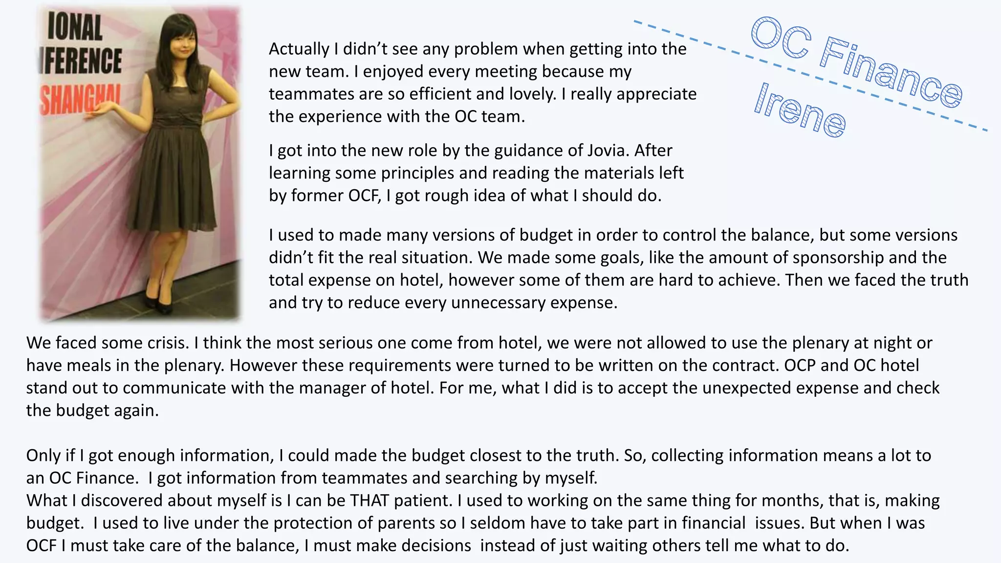 Actually I didn’t see any problem when getting into the
new team. I enjoyed every meeting because my
teammates are so efficient and lovely. I really appreciate
the experience with the OC team.
I got into the new role by the guidance of Jovia. After
learning some principles and reading the materials left
by former OCF, I got rough idea of what I should do.
I used to made many versions of budget in order to control the balance, but some versions
didn’t fit the real situation. We made some goals, like the amount of sponsorship and the
total expense on hotel, however some of them are hard to achieve. Then we faced the truth
and try to reduce every unnecessary expense.
We faced some crisis. I think the most serious one come from hotel, we were not allowed to use the plenary at night or
have meals in the plenary. However these requirements were turned to be written on the contract. OCP and OC hotel
stand out to communicate with the manager of hotel. For me, what I did is to accept the unexpected expense and check
the budget again.
Only if I got enough information, I could made the budget closest to the truth. So, collecting information means a lot to
an OC Finance. I got information from teammates and searching by myself.
What I discovered about myself is I can be THAT patient. I used to working on the same thing for months, that is, making
budget. I used to live under the protection of parents so I seldom have to take part in financial issues. But when I was
OCF I must take care of the balance, I must make decisions instead of just waiting others tell me what to do.

 