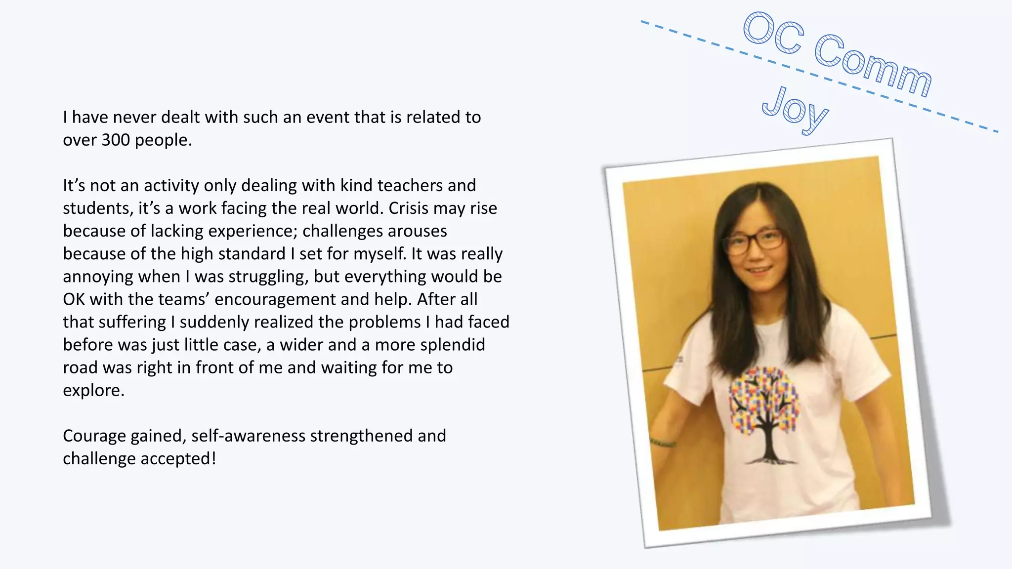 I have never dealt with such an event that is related to
over 300 people.
It’s not an activity only dealing with kind teachers and
students, it’s a work facing the real world. Crisis may rise
because of lacking experience; challenges arouses
because of the high standard I set for myself. It was really
annoying when I was struggling, but everything would be
OK with the teams’ encouragement and help. After all
that suffering I suddenly realized the problems I had faced
before was just little case, a wider and a more splendid
road was right in front of me and waiting for me to
explore.
Courage gained, self-awareness strengthened and
challenge accepted!

 