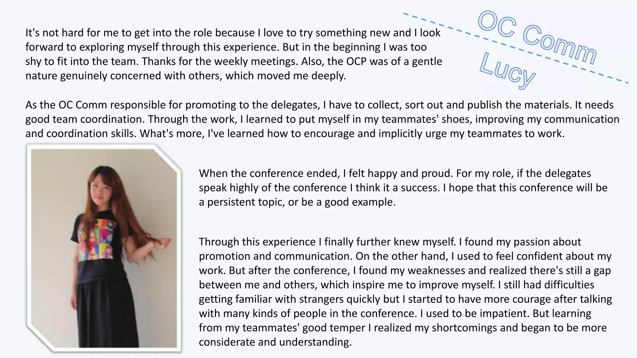 It's not hard for me to get into the role because I love to try something new and I look
forward to exploring myself through this experience. But in the beginning I was too
shy to fit into the team. Thanks for the weekly meetings. Also, the OCP was of a gentle
nature genuinely concerned with others, which moved me deeply.
As the OC Comm responsible for promoting to the delegates, I have to collect, sort out and publish the materials. It needs
good team coordination. Through the work, I learned to put myself in my teammates' shoes, improving my communication
and coordination skills. What's more, I've learned how to encourage and implicitly urge my teammates to work.
When the conference ended, I felt happy and proud. For my role, if the delegates
speak highly of the conference I think it a success. I hope that this conference will be
a persistent topic, or be a good example.
Through this experience I finally further knew myself. I found my passion about
promotion and communication. On the other hand, I used to feel confident about my
work. But after the conference, I found my weaknesses and realized there's still a gap
between me and others, which inspire me to improve myself. I still had difficulties
getting familiar with strangers quickly but I started to have more courage after talking
with many kinds of people in the conference. I used to be impatient. But learning
from my teammates' good temper I realized my shortcomings and began to be more
considerate and understanding.

 