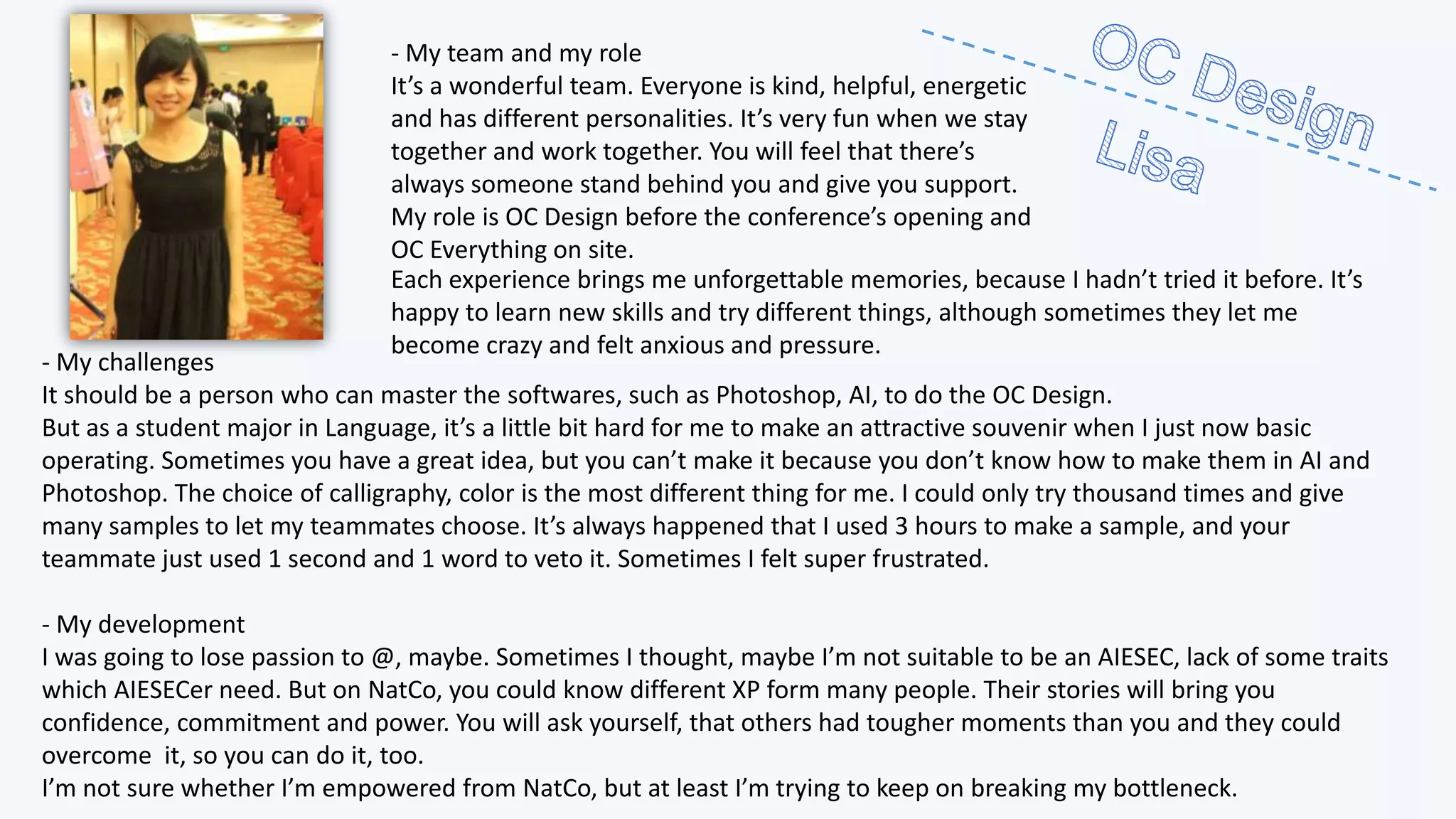 - My team and my role
It’s a wonderful team. Everyone is kind, helpful, energetic
and has different personalities. It’s very fun when we stay
together and work together. You will feel that there’s
always someone stand behind you and give you support.
My role is OC Design before the conference’s opening and
OC Everything on site.
Each experience brings me unforgettable memories, because I hadn’t tried it before. It’s
happy to learn new skills and try different things, although sometimes they let me
become crazy and felt anxious and pressure.

- My challenges
It should be a person who can master the softwares, such as Photoshop, AI, to do the OC Design.
But as a student major in Language, it’s a little bit hard for me to make an attractive souvenir when I just now basic
operating. Sometimes you have a great idea, but you can’t make it because you don’t know how to make them in AI and
Photoshop. The choice of calligraphy, color is the most different thing for me. I could only try thousand times and give
many samples to let my teammates choose. It’s always happened that I used 3 hours to make a sample, and your
teammate just used 1 second and 1 word to veto it. Sometimes I felt super frustrated.
- My development
I was going to lose passion to @, maybe. Sometimes I thought, maybe I’m not suitable to be an AIESEC, lack of some traits
which AIESECer need. But on NatCo, you could know different XP form many people. Their stories will bring you
confidence, commitment and power. You will ask yourself, that others had tougher moments than you and they could
overcome it, so you can do it, too.
I’m not sure whether I’m empowered from NatCo, but at least I’m trying to keep on breaking my bottleneck.

 
