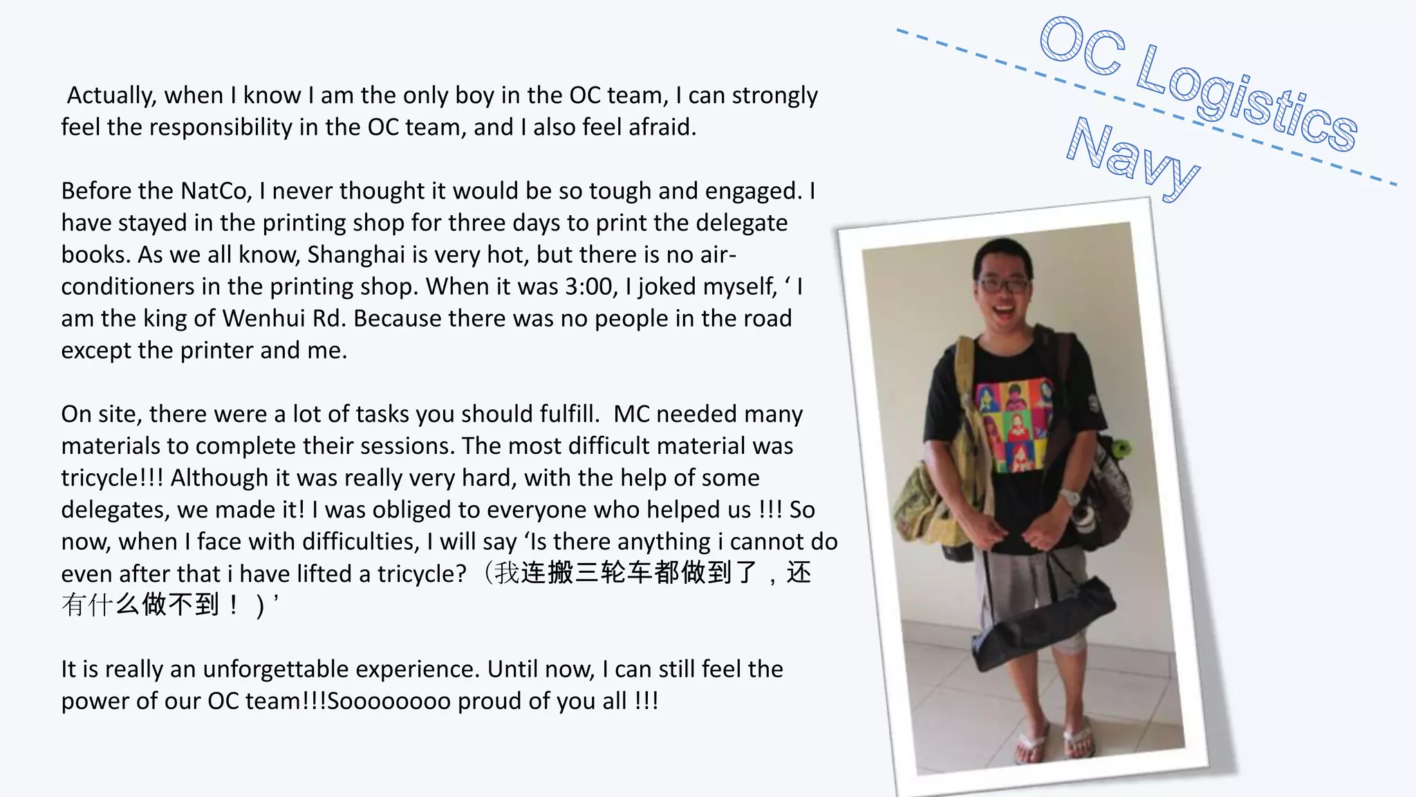 Actually, when I know I am the only boy in the OC team, I can strongly
feel the responsibility in the OC team, and I also feel afraid.
Before the NatCo, I never thought it would be so tough and engaged. I
have stayed in the printing shop for three days to print the delegate
books. As we all know, Shanghai is very hot, but there is no airconditioners in the printing shop. When it was 3:00, I joked myself, ‘ I
am the king of Wenhui Rd. Because there was no people in the road
except the printer and me.
On site, there were a lot of tasks you should fulfill. MC needed many
materials to complete their sessions. The most difficult material was
tricycle!!! Although it was really very hard, with the help of some
delegates, we made it! I was obliged to everyone who helped us !!! So
now, when I face with difficulties, I will say ‘Is there anything i cannot do
even after that i have lifted a tricycle?（我连搬三轮车都做到了，还
有什么做不到！）’
It is really an unforgettable experience. Until now, I can still feel the
power of our OC team!!!Soooooooo proud of you all !!!

 