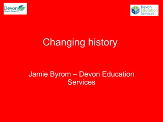 Changing history  Jamie Byrom – Devon Education Services 