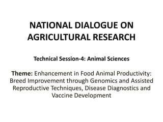 NATIONAL DIALOGUE ON
AGRICULTURAL RESEARCH
Technical Session-4: Animal Sciences
Theme: Enhancement in Food Animal Productivity:
Breed Improvement through Genomics and Assisted
Reproductive Techniques, Disease Diagnostics and
Vaccine Development
 