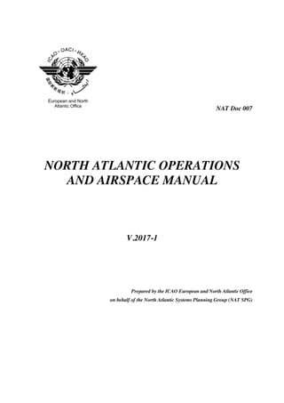 NAT Doc 007
NORTH ATLANTIC OPERATIONS
AND AIRSPACE MANUAL
V.2017-1
Prepared by the ICAO European and North Atlantic Office
on behalf of the North Atlantic Systems Planning Group (NAT SPG)
 