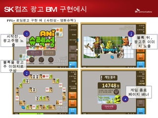 PPL+ 로딩광고 구현 예  ( 사천성 - 영화슈렉 ) 시작전 , 광고주명 노출 1 블록 뒤 , 광고주 이미지 노출 2 블록을 광고주 이미지로 구성  3 게임 종료 페이지 배너 4 SK 컴즈 광고 BM  구현예시 