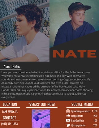 @nathangonzalezzz
clapgodnate
ClapGodNate
@clapgodnate
nate
SOCIAL MEDIA 
1,160
229
100
200
LOCATION
LAKE MARY, FL
"VEGAS" OUT NOW!
CONTACT
(407) 474-1363
About Nate:
Have you ever considered what it would sound like for Mac Miller to rap over
Weezers’s music? Nate combines hip-hop lyrics and flow with alternative
sounds and instrumentals to create his own coming of age soundtrack to life.
At already over 200 SoundCloud followers and over 1,000 followers on
Instagram, Nate has captured the attention of his hometown, Lake Mary,
Florida. With his unique perspective on life and charismatic anecdotes showing
in his songs, nates music is something that can relate to young audiences
everywhere.
 