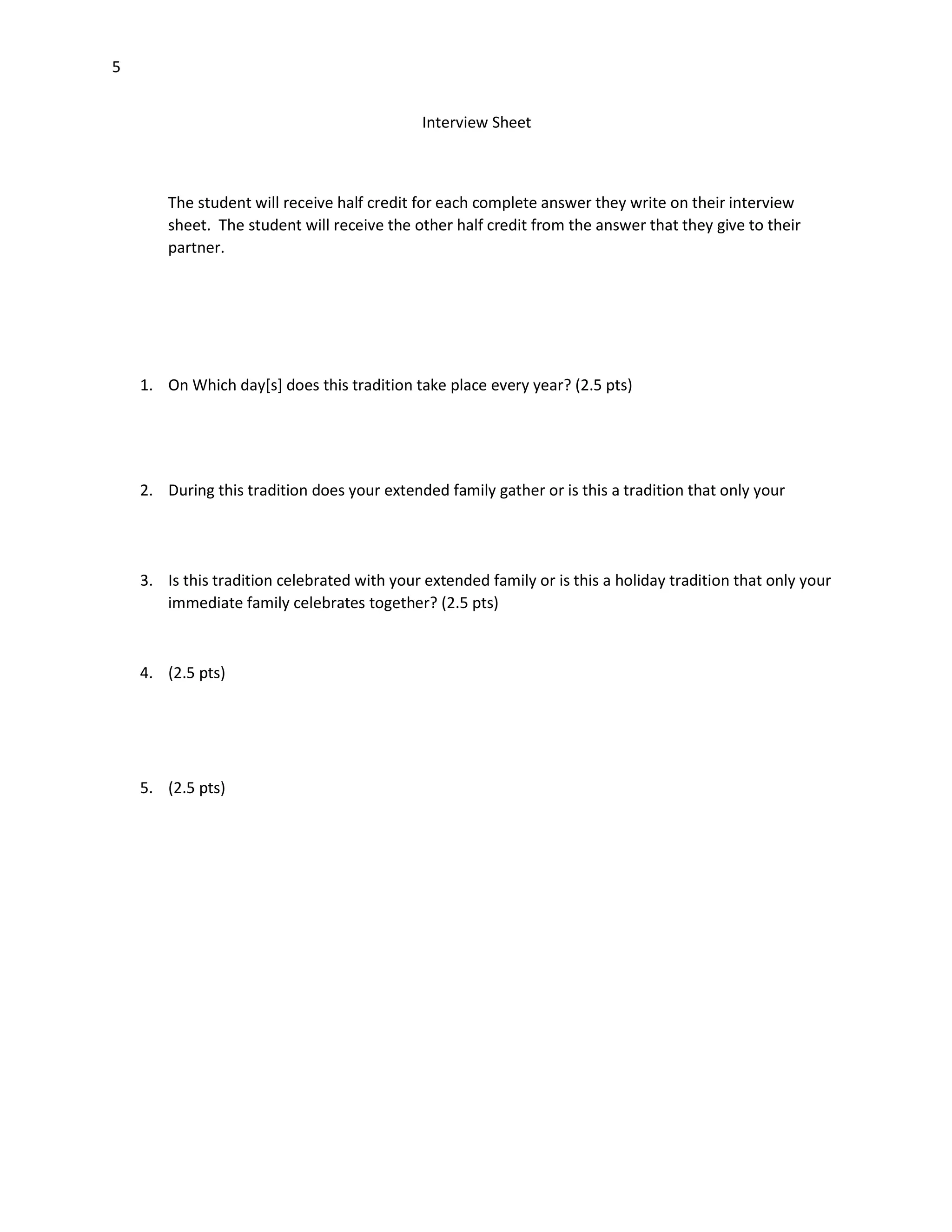 5
Interview Sheet

The student will receive half credit for each complete answer they write on their interview
sheet. The student will receive the other half credit from the answer that they give to their
partner.

1. On Which day[s] does this tradition take place every year? (2.5 pts)

2. During this tradition does your extended family gather or is this a tradition that only your

3. Is this tradition celebrated with your extended family or is this a holiday tradition that only your
immediate family celebrates together? (2.5 pts)

4. (2.5 pts)

5. (2.5 pts)

 