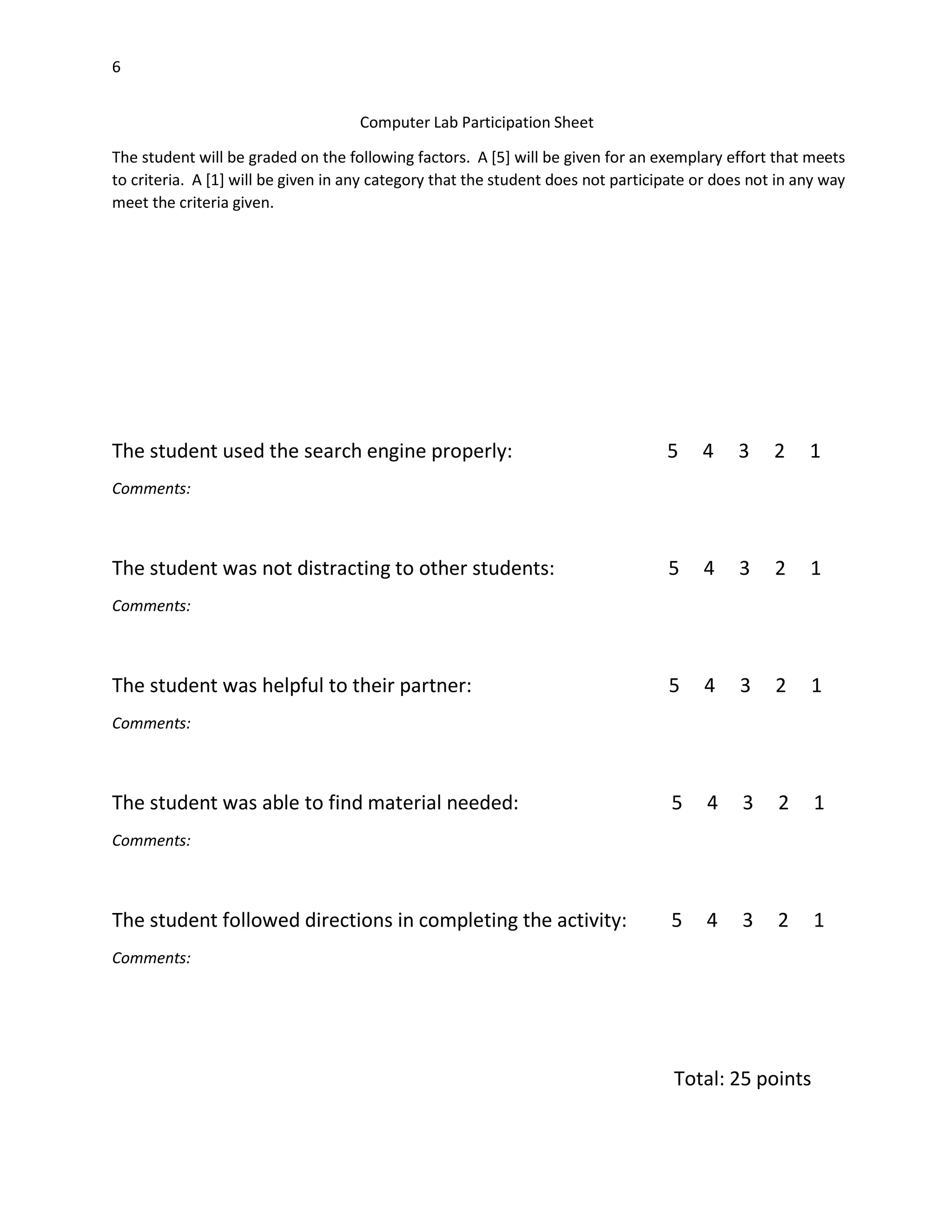 6
Computer Lab Participation Sheet
The student will be graded on the following factors. A [5] will be given for an exemplary effort that meets
to criteria. A [1] will be given in any category that the student does not participate or does not in any way
meet the criteria given.

The student used the search engine properly:

5

4

3

2

1

5

4

3

2

1

5

4

3

2

1

5

4

3

2

1

5

4

3

2

1

Comments:

The student was not distracting to other students:
Comments:

The student was helpful to their partner:
Comments:

The student was able to find material needed:
Comments:

The student followed directions in completing the activity:
Comments:

Total: 25 points

 
