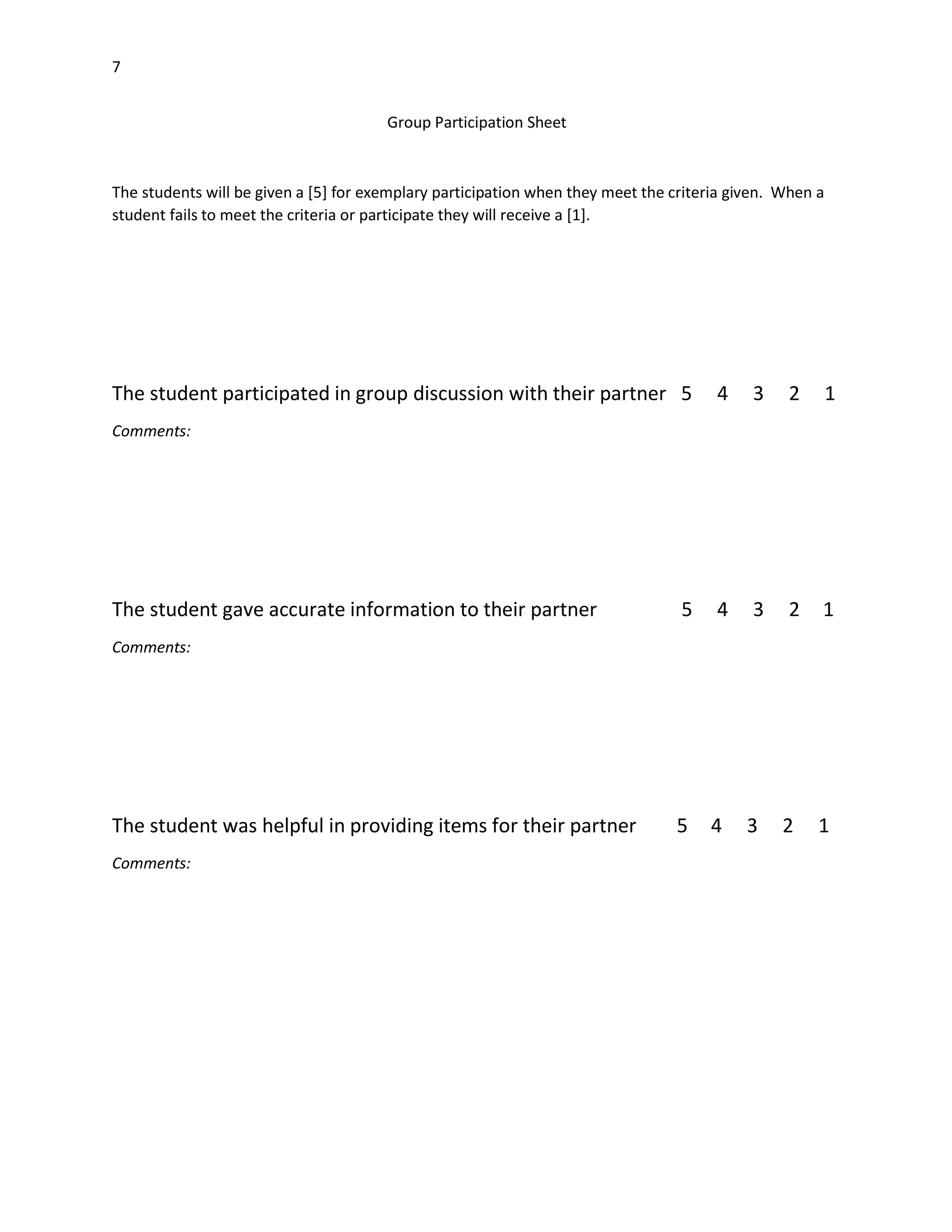 7
Group Participation Sheet

The students will be given a [5] for exemplary participation when they meet the criteria given. When a
student fails to meet the criteria or participate they will receive a [1].

The student participated in group discussion with their partner 5

4

3

2

1

5

4

3

2

1

5

4

3

2

1

Comments:

The student gave accurate information to their partner
Comments:

The student was helpful in providing items for their partner
Comments:

 