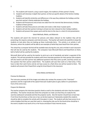 2
3. The students will research, using a search engine, the traditions of their partner’s family.
4. Students will interview in depth their partner, to find out specific details of the family’s holiday
tradition.
5. Students will identify similarities and differences in the way they celebrate the holidays and the
way their partner’s family celebrates the holidays.
6. Students will find pictures and at least one video from the internet that demonstrate a holiday
tradition of their partner.
7. Students will take these pictures and video and create a slide show in power point.
8. Students will ask their partner to bring in at least one item relevant to their holiday tradition.
9. Students will present their power point and the item to the class in a short (5 min) presentation.
Select Methods, Media, and Materials
The students will search the internet for pictures and videos relevant to the tradition they will be
presenting, this requires computers and internet access. The teacher will need to be watchful to keep the
students on task when they are looking up these multimedia items. This activity is an activity in selfdiscovery, where the students will be able to see examples of what they have heard from their partner.
The school has a computer lab that will be available twice during this unit; and a minilab in each classroom
that will also be used by the students. The computers have Microsoft Word and PowerPoint on them,
both of which will be used by the students.
Microsoft Word will be used by the teacher to print out a set of standards and what is expected of the
students. This will also provide the students with three interview questions for their partner (the students
will also need to ask their partner two additional questions that they come up with, and they cannot use
the question that their partner asked them). The students will save their work on a flash drive, if they
have to take their work home and do not have access to a flash drive one will be loaned to them. The
students will present their PowerPoint using the Smart Board in the classroom.

Utilize Media and Materials
Preview the Materials
The instructor previews all of the images and videos also reviews the answers to the “interview”
questions and the rough draft of the speech that each student plans to give, before it is presented in
front of the entire class.
Prepare the Materials
The teacher prepares the interview question sheets as well as the standards and rubric that the student
will follow. The teacher should also check the computers to make sure that they are ready for the
searches (safesearch activated) and that the projector works. Also the teacher should have at least two
if not three thumb drives so that one or two can be borrowed out if absolutely needed (the students
should be able to complete the activity with time given in class). The students will also have access to an
online dropbox that they can save their work in, meaning the only use for the thumb drive should be in
the event a student must work at his or her house and doesn’t have internet access.

 