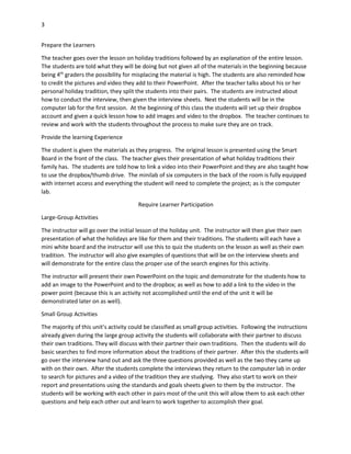 3
Prepare the Learners
The teacher goes over the lesson on holiday traditions followed by an explanation of the entire lesson.
The students are told what they will be doing but not given all of the materials in the beginning because
being 4th graders the possibility for misplacing the material is high. The students are also reminded how
to credit the pictures and video they add to their PowerPoint. After the teacher talks about his or her
personal holiday tradition, they split the students into their pairs. The students are instructed about
how to conduct the interview, then given the interview sheets. Next the students will be in the
computer lab for the first session. At the beginning of this class the students will set up their dropbox
account and given a quick lesson how to add images and video to the dropbox. The teacher continues to
review and work with the students throughout the process to make sure they are on track.
Provide the learning Experience
The student is given the materials as they progress. The original lesson is presented using the Smart
Board in the front of the class. The teacher gives their presentation of what holiday traditions their
family has. The students are told how to link a video into their PowerPoint and they are also taught how
to use the dropbox/thumb drive. The minilab of six computers in the back of the room is fully equipped
with internet access and everything the student will need to complete the project; as is the computer
lab.
Require Learner Participation
Large-Group Activities
The instructor will go over the initial lesson of the holiday unit. The instructor will then give their own
presentation of what the holidays are like for them and their traditions. The students will each have a
mini white board and the instructor will use this to quiz the students on the lesson as well as their own
tradition. The instructor will also give examples of questions that will be on the interview sheets and
will demonstrate for the entire class the proper use of the search engines for this activity.
The instructor will present their own PowerPoint on the topic and demonstrate for the students how to
add an image to the PowerPoint and to the dropbox; as well as how to add a link to the video in the
power point (because this is an activity not accomplished until the end of the unit it will be
demonstrated later on as well).
Small Group Activities
The majority of this unit’s activity could be classified as small group activities. Following the instructions
already given during the large group activity the students will collaborate with their partner to discuss
their own traditions. They will discuss with their partner their own traditions. Then the students will do
basic searches to find more information about the traditions of their partner. After this the students will
go over the interview hand out and ask the three questions provided as well as the two they came up
with on their own. After the students complete the interviews they return to the computer lab in order
to search for pictures and a video of the tradition they are studying. They also start to work on their
report and presentations using the standards and goals sheets given to them by the instructor. The
students will be working with each other in pairs most of the unit this will allow them to ask each other
questions and help each other out and learn to work together to accomplish their goal.

 