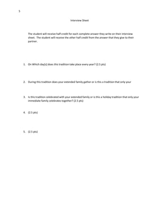 5
Interview Sheet

The student will receive half credit for each complete answer they write on their interview
sheet. The student will receive the other half credit from the answer that they give to their
partner.

1. On Which day[s] does this tradition take place every year? (2.5 pts)

2. During this tradition does your extended family gather or is this a tradition that only your

3. Is this tradition celebrated with your extended family or is this a holiday tradition that only your
immediate family celebrates together? (2.5 pts)

4. (2.5 pts)

5. (2.5 pts)

 