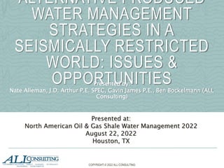 ALTERNATIVE PRODUCED
WATER MANAGEMENT
STRATEGIES IN A
SEISMICALLY RESTRICTED
WORLD: ISSUES &
OPPORTUNITIES
Presented by:
Nate Alleman, J.D. Arthur P.E. SPEC, Gavin James P.E., Ben Bockelmann (ALL
Consulting)
Presented at:
North American Oil & Gas Shale Water Management 2022
August 22, 2022
Houston, TX
COPYRIGHT © 2022 ALL CONSULTING
 