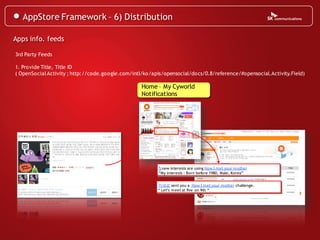 AppStore Framework – 6) Distribution

Apps info. feeds

3rd Party Feeds

1. Provide Title, Title ID
( OpenSocial Activity ; http://code.google.com/intl/ko/apis/opensocial/docs/0.8/reference/#opensocial.Activity.Field)

                                                   Home – My Cyworld
                                                   Notifications




                                                         5 new interests are using How I met your mother
                                                         “My interests : Born before 1980, Male, Korea”


                                                         카세료 sent you a How I met your mother challenge.
                                                         “ Let’s meet at five on 9th “
 
