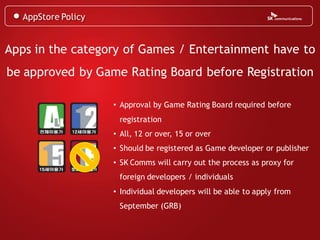 AppStore Policy


Apps in the category of Games / Entertainment have to
be approved by Game Rating Board before Registration

                     • Approval by Game Rating Board required before
                      registration
                     • All, 12 or over, 15 or over
                     • Should be registered as Game developer or publisher
                     • SK Comms will carry out the process as proxy for
                      foreign developers / individuals
                     • Individual developers will be able to apply from
                      September (GRB)
 