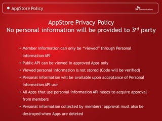 AppStore Policy


               AppStore Privacy Policy
No personal information will be provided to 3rd party

    • Member information can only be “viewed” through Personal
      information API
    • Public API can be viewed in approved Apps only
    • Viewed personal information is not stored (Code will be verified)
    • Personal information will be available upon acceptance of Personal
      information API use
    • All Apps that use personal information API needs to acquire approval
      from members
    • Personal information collected by members’ approval must also be
      destroyed when Apps are deleted
 
