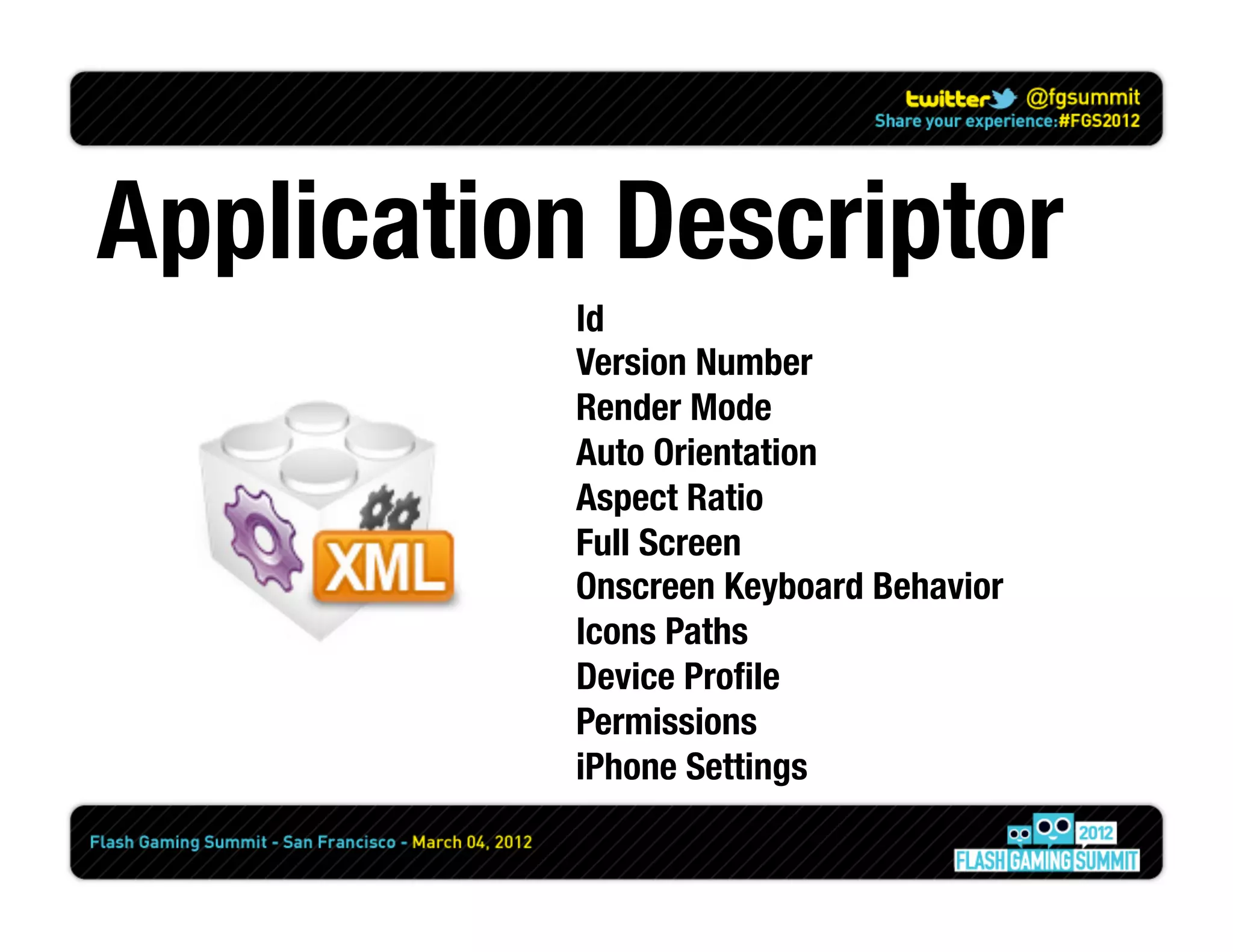 Application Descriptor
           Id
           Version Number
           Render Mode
           Auto Orientation
           Aspect Ratio
           Full Screen
           Onscreen Keyboard Behavior
           Icons Paths
           Device Proﬁle
           Permissions
           iPhone Settings
 