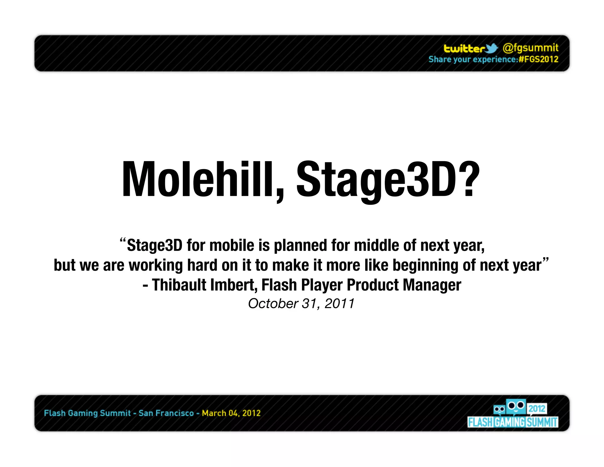 Molehill, Stage3D?
         “Stage3D for mobile is planned for middle of next year, 
but we are working hard on it to make it more like beginning of next year”
            - Thibault Imbert, Flash Player Product Manager
                             October 31, 2011
 
