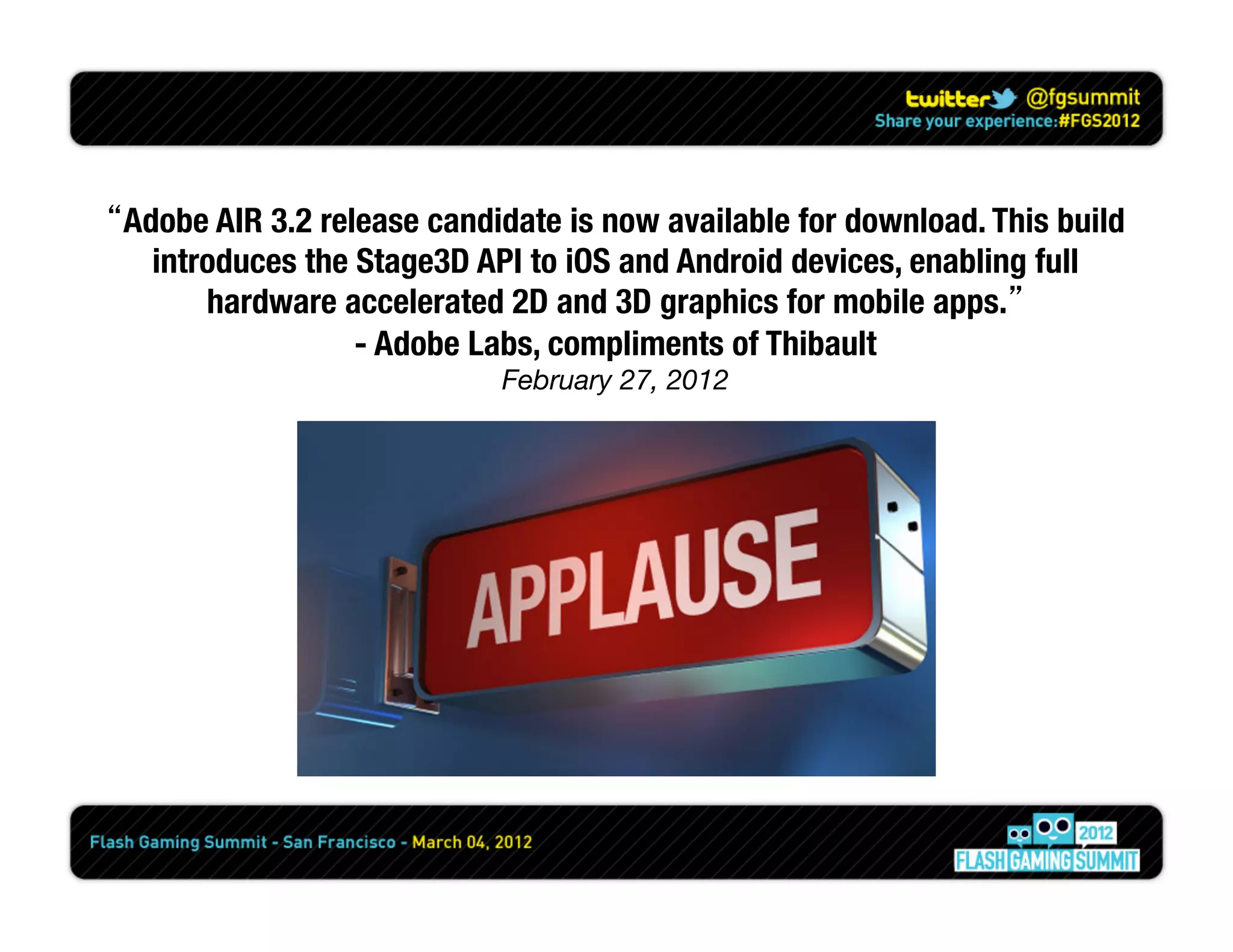 “Adobe AIR 3.2 release candidate is now available for download. This build
   introduces the Stage3D API to iOS and Android devices, enabling full
       hardware accelerated 2D and 3D graphics for mobile apps.”
                  - Adobe Labs, compliments of Thibault
                            February 27, 2012
 
