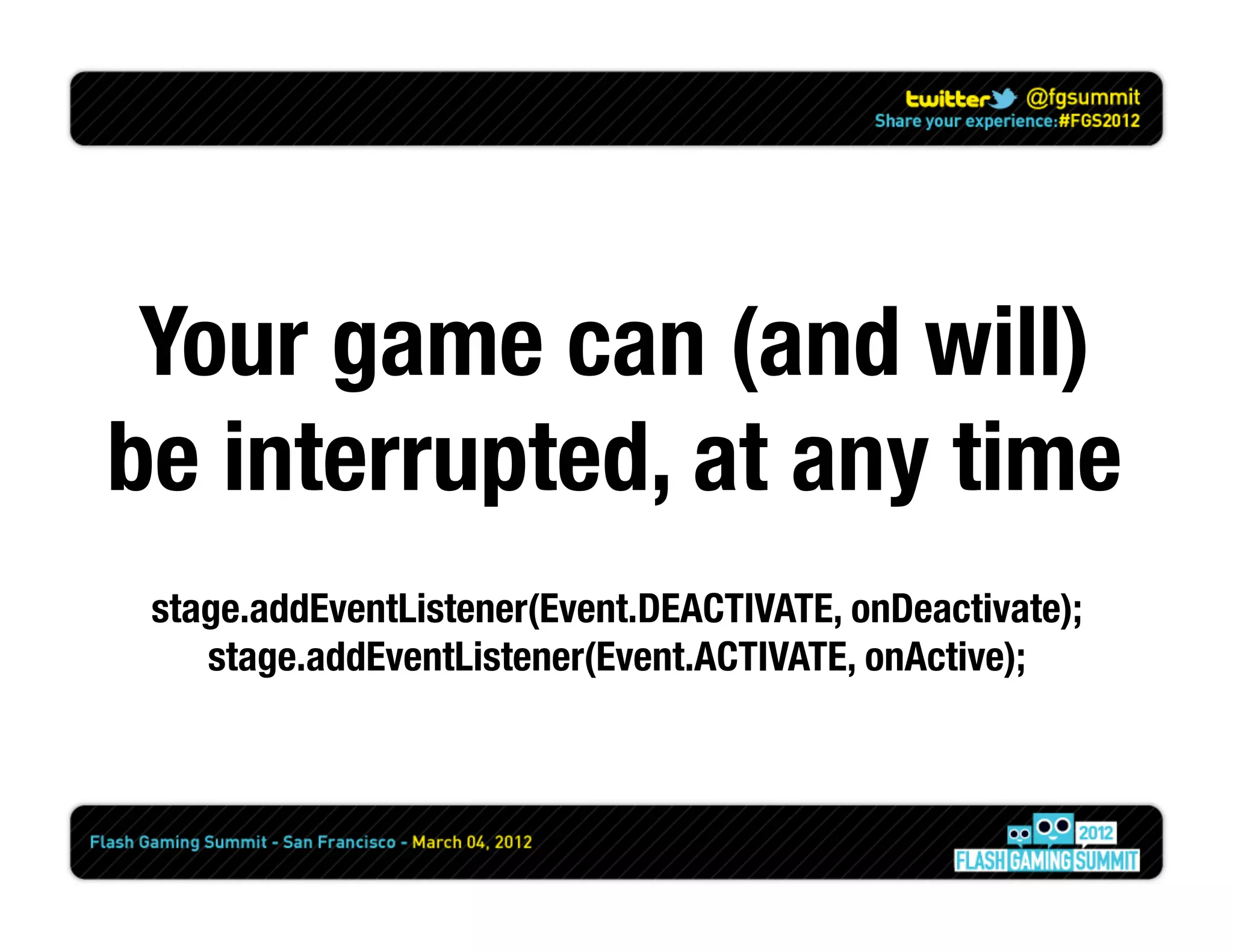 Your game can (and will)
be interrupted, at any time
 stage.addEventListener(Event.DEACTIVATE, onDeactivate);
    stage.addEventListener(Event.ACTIVATE, onActive);
 