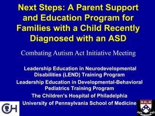 Next Steps: A Parent Support
 and Education Program for
Families with a Child Recently
  Diagnosed with an ASD
 Combating Autism Act Initiative Meeting

   Leadership Education in Neurodevelopmental
       Disabilities (LEND) Training Program
Leadership Education in Developmental-Behavioral
           Pediatrics Training Program
      The Children’s Hospital of Philadelphia
  University of Pennsylvania School of Medicine
 