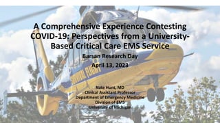 A Comprehensive Experience Contesting
COVID-19: Perspectives from a University-
Based Critical Care EMS Service
Barsan Research Day
April 13, 2023
Nate Hunt, MD
Clinical Assistant Professor
Department of Emergency Medicine
Division of EMS
University of Michigan
 