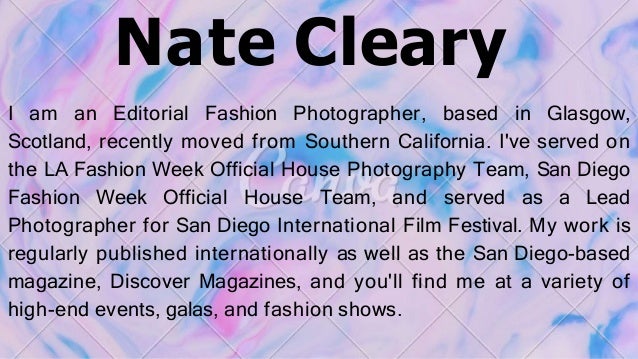 Nate Cleary
I am an Editorial Fashion Photographer, based in Glasgow,
Scotland, recently moved from Southern California. I've served on
the LA Fashion Week Official House Photography Team, San Diego
Fashion Week Official House Team, and served as a Lead
Photographer for San Diego International Film Festival. My work is
regularly published internationally as well as the San Diego-based
magazine, Discover Magazines, and you'll find me at a variety of
high-end events, galas, and fashion shows.
 