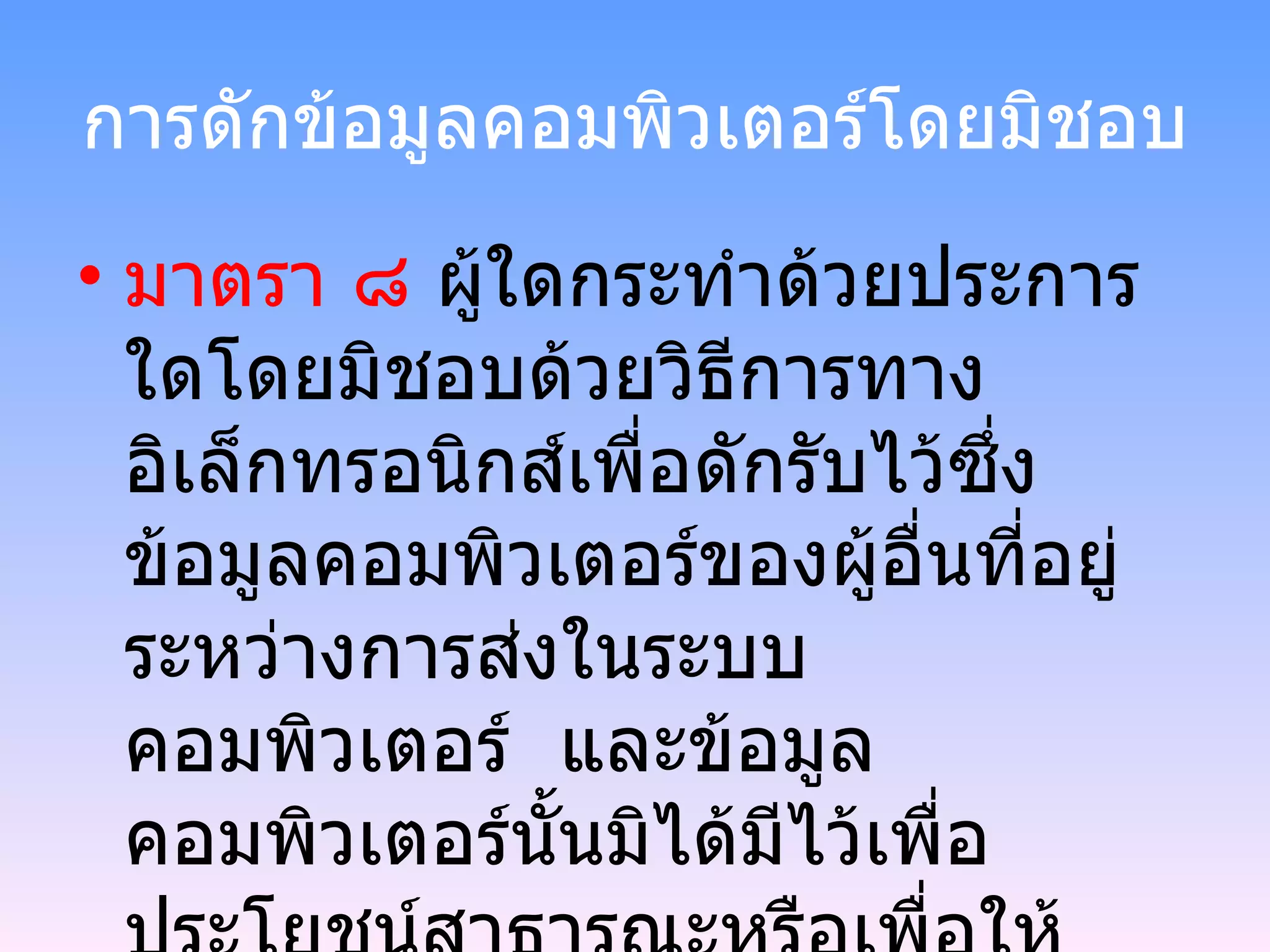 การดักข้อมูลคอมพิวเตอร์โดยมิชอบ มาตรา ๘  ผู้ใดกระทำด้วยประการใดโดยมิชอบด้วยวิธีการทางอิเล็กทรอนิกส์เพื่อดักรับไว้ซึ่งข้อมูลคอมพิวเตอร์ของผู้อื่นที่อยู่ระหว่างการส่งในระบบคอมพิวเตอร์  และข้อมูลคอมพิวเตอร์นั้นมิได้มีไว้เพื่อประโยชน์สาธารณะหรือเพื่อให้บุคคล ทั่วไปใช้ประโยชน์ได้ ต้องระวางโทษ จำคุกไม่เกินสามปี หรือ ปรับไม่เกินหกหมื่นบาท  หรือทั้งจำทั้งปรับ 