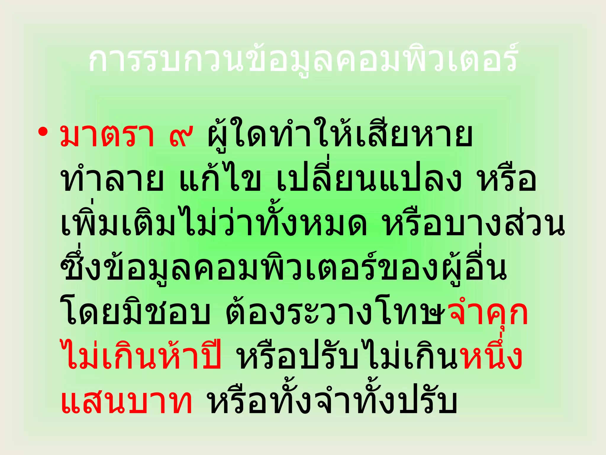 การรบกวนข้อมูลคอมพิวเตอร์ มาตรา ๙  ผู้ใดทำให้เสียหาย ทำลาย แก้ไข เปลี่ยนแปลง หรือเพิ่มเติมไม่ว่าทั้งหมด หรือบางส่วน ซึ่งข้อมูลคอมพิวเตอร์ของผู้อื่นโดยมิชอบ ต้องระวางโทษ จำคุกไม่เกินห้าปี  หรือปรับไม่เกิน หนึ่งแสนบาท  หรือทั้งจำทั้งปรับ 