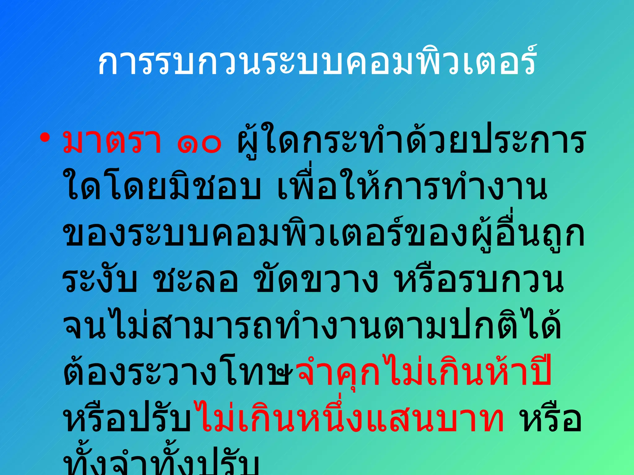 การรบกวนระบบคอมพิวเตอร์ มาตรา ๑๐  ผู้ใดกระทำด้วยประการใดโดยมิชอบ เพื่อให้การทำงานของระบบคอมพิวเตอร์ของผู้อื่นถูกระงับ ชะลอ ขัดขวาง หรือรบกวนจนไม่สามารถทำงานตามปกติได้ ต้องระวางโทษ จำคุกไม่เกินห้าปี  หรือปรับ ไม่เกินหนึ่งแสนบาท  หรือทั้งจำทั้งปรับ 