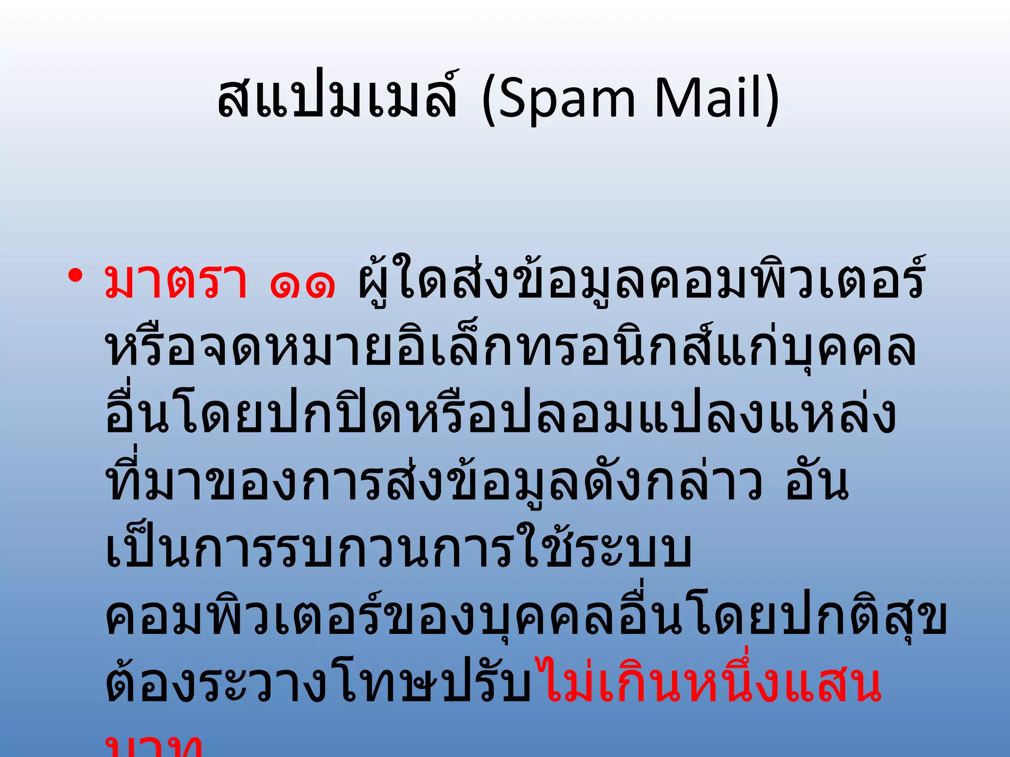 สแปมเมล์  (Spam Mail) มาตรา ๑๑  ผู้ใดส่งข้อมูลคอมพิวเตอร์หรือจดหมายอิเล็กทรอนิกส์แก่บุคคลอื่นโดยปกปิดหรือปลอมแปลงแหล่งที่มาของการส่งข้อมูลดังกล่าว อันเป็นการรบกวนการใช้ระบบคอมพิวเตอร์ของบุคคลอื่นโดยปกติสุข ต้องระวางโทษปรับ ไม่เกินหนึ่งแสนบาท 