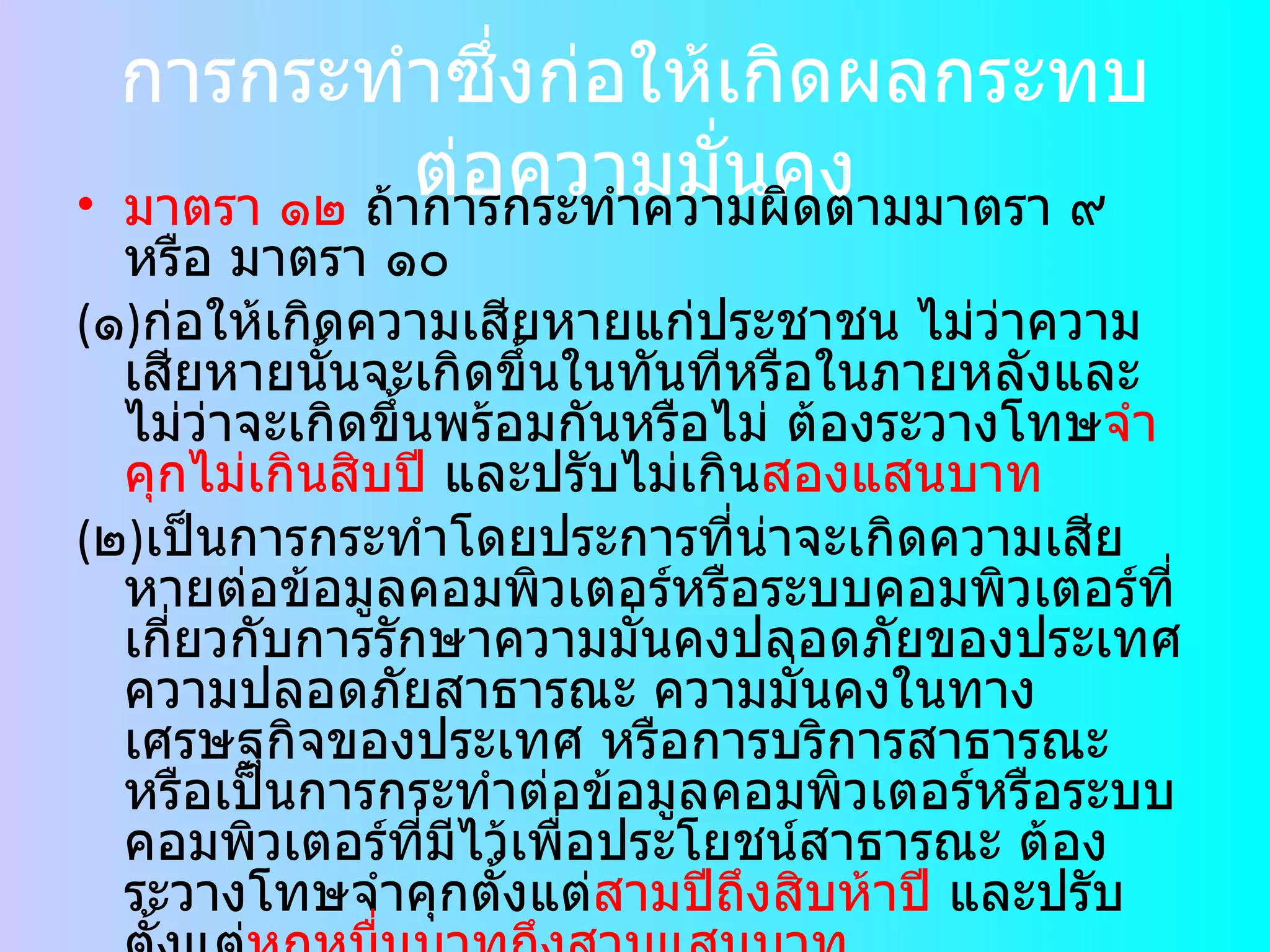 การกระทำซึ่งก่อให้เกิดผลกระทบต่อความมั่นคง มาตรา ๑๒  ถ้าการกระทำความผิดตามมาตรา ๙ หรือ มาตรา ๑๐  ( ๑ ) ก่อให้เกิดความเสียหายแก่ประชาชน ไม่ว่าความเสียหายนั้นจะเกิดขึ้นในทันทีหรือในภายหลังและไม่ว่าจะเกิดขึ้นพร้อมกันหรือไม่ ต้องระวางโทษ จำคุกไม่เกินสิบปี  และปรับไม่เกิน สองแสนบาท ( ๒ ) เป็นการกระทำโดยประการที่น่าจะเกิดความเสียหายต่อข้อมูลคอมพิวเตอร์หรือระบบคอมพิวเตอร์ที่เกี่ยวกับการรักษาความมั่นคงปลอดภัยของประเทศ ความปลอดภัยสาธารณะ ความมั่นคงในทางเศรษฐกิจของประเทศ หรือการบริการสาธารณะหรือเป็นการกระทำต่อข้อมูลคอมพิวเตอร์หรือระบบคอมพิวเตอร์ที่มีไว้เพื่อประโยชน์สาธารณะ ต้องระวางโทษจำคุกตั้งแต่ สามปีถึงสิบห้าปี  และปรับตั้งแต่ หกหมื่นบาทถึงสามแสนบาท ถ้าการกระทำความผิดตาม  ( ๒ )  เป็นเหตุให้ผู้อื่นถึงแก่ความตาย ต้องระวางโทษจำคุกตั้งแต่ สิบปีถึงยี่สิบปี 
