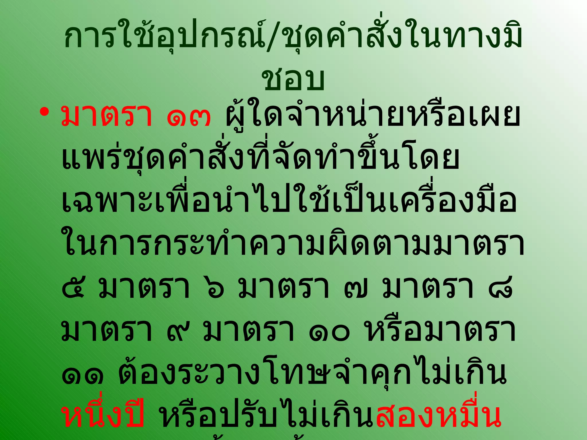 การใช้อุปกรณ์ / ชุดคำสั่งในทางมิชอบ มาตรา ๑๓  ผู้ใดจำหน่ายหรือเผยแพร่ชุดคำสั่งที่จัดทำขึ้นโดยเฉพาะเพื่อนำไปใช้เป็นเครื่องมือในการกระทำความผิดตามมาตรา ๕ มาตรา ๖ มาตรา ๗ มาตรา ๘ มาตรา ๙ มาตรา ๑๐ หรือมาตรา ๑๑ ต้องระวางโทษจำคุกไม่เกิน หนึ่งปี  หรือปรับไม่เกิน สองหมื่นบาท  หรือทั้งจำทั้งปรับ  